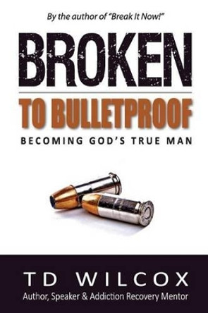 Broken to Bulletproof: Becoming God's TRUE Man by Td Wilcox 9780692650950