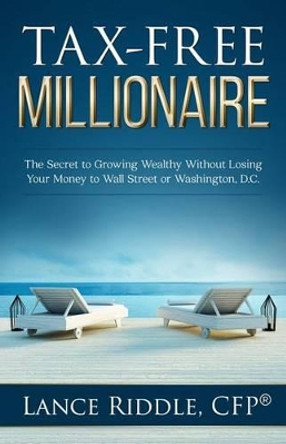 Tax-Free Millionaire: The Secret to Growing Wealthy Without Losing Your Money to Wall Street or Washington, D.C. by Lance Riddle 9780692654392