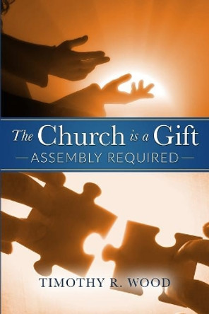 The Church Is A Gift: Assembly Required by Timothy R Wood 9780692803912