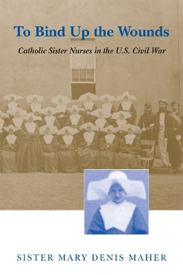 To Bind Up the Wounds: Catholic Sister Nurses in the U.S. Civil War by Sister Mary Denis Maher 9780807124390