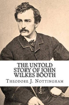 The Untold Story of John Wilkes Booth by Theodore J Nottingham 9780982760932