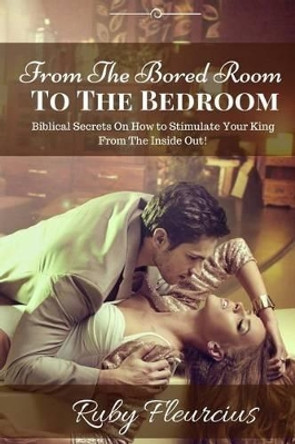 From The Bored Room To The Bedroom: Biblical Secrets On How to Stimulate Your King From The Inside Out! by Ruby Fleurcius 9780983207597