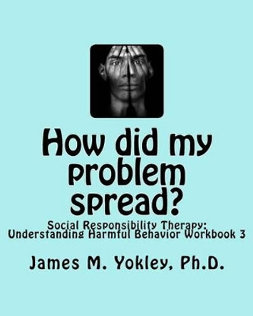 How did my problem spread?: Social Responsibility Therapy: Understanding Harmful Behavior Workbook 3 by James M Yokley Ph D 9780983244929