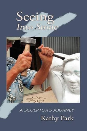 Seeing Into Stone: A Sculptor's Journey by Kathy Park 9780983993506