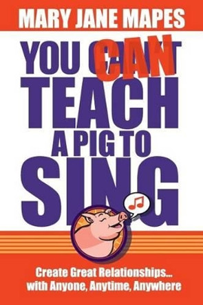 You CAN Teach a Pig to Sing: Create Great Relationships...with Anyone, Anytime, Anywhere by Mary Jane Mapes 9780984160921