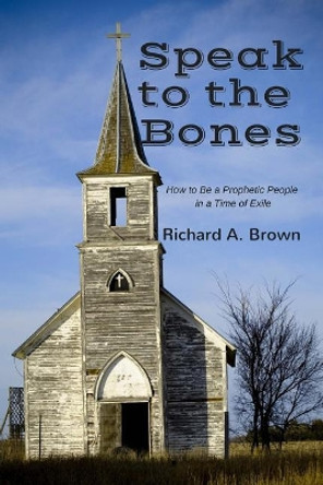 Speak to the Bones: How to Be a Prophetic People in a Time of Exile by Richard A Brown 9780984481521