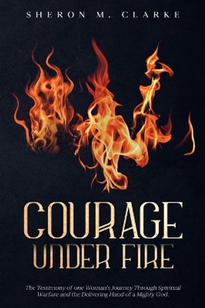 Courage Under Fire: The Testimony of one Woman's Journey Through Spiritual Warfare and the Delivering Hand of a Mighty God. by Sheron M Clarke 9780984542826