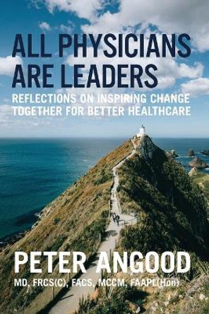 All Physicians are Leaders: Reflections on Inspiring Change Together for Better Healthcare by Peter B Angood 9780984831036
