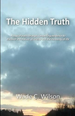 The Hidden Truth: A logical path through compelling evidence to discover the nature of reality and the meaning of life by Wade C Wilson 9780985728403
