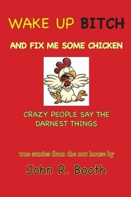 Wake Up Bitch And Fix Me Some Chicken: Crazy People Say The Darnest Things by John R Booth 9780985810375