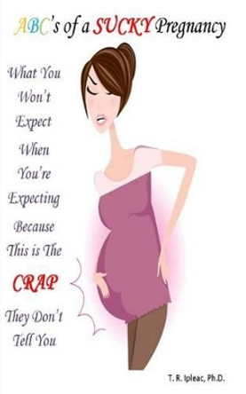 What you WON'T Expect When You're Expecting Because This is The CRAP They Don't Tell You: ABC's of a Sucky Pregnancy by T R Ipleac Ph D 9780985598891