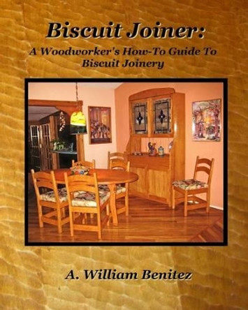 Biscuit Joiner: A Woodworker's How-To Guide To Biscuit Joinery: Reintroducing My Favorite Joinery Tool With Four Project Plans by A William Benitez 9780985687625