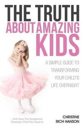 The Truth About Amazing Kids: A Simple Guide To Transforming Your Child's Life Overnight by Christine Rich Hanson 9780985730307