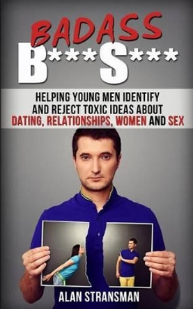 Badass B***S***: Helping Young Men Identify and Reject Toxic Ideas About Dating, Relationships, Women and Sex by Alan Stransman 9780986870323