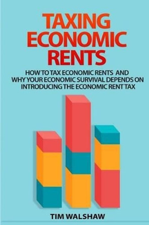 Taxing Economic Rents: Taxing economic rents and why our economic survival depends on introducing the economic rent tax by Tim Walshaw 9780987611307