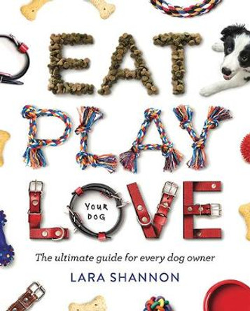 Eat, Play, Love (Your Dog): The Ultimate Guide for Every Dog Owner by Lara Shannon