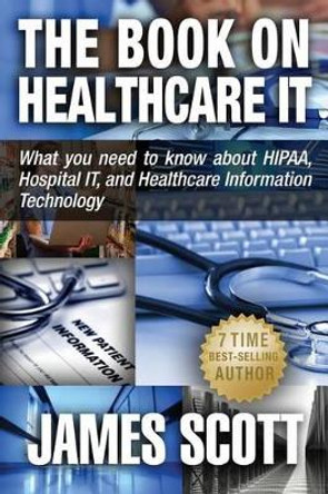 The Book on Healthcare IT: What you need to know about HIPAA, Hospital IT, and Healthcare Information Technology by James Scott 9780989253529