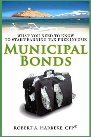 Municipal Bonds - What You Need To Know To Start Earning Tax-Free Income by Robert a Harbeke 9780988947351