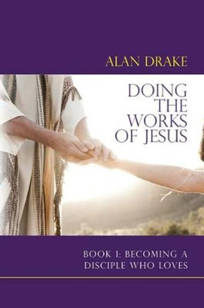 Doing the Works of Jesus: Book 1: Becoming a Disciple Who Loves by Alan Drake 9780989850902