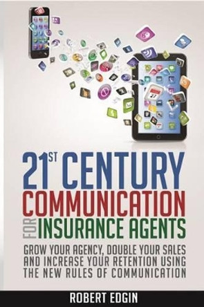 21st Century Communication For Insurance Agents: Grow Your Agency, Double Your Sales And Increase Your Retention Using The New Rules Of Communication by Robert Edgin 9780991153626