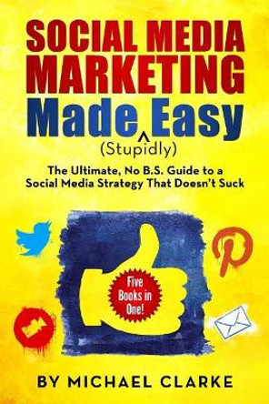 Social Media Marketing Made (Stupidly) Easy: The Ultimate NO B.S. Guide to a Social Media Strategy That Doesn't Suck by Michael Clarke 9780990501305