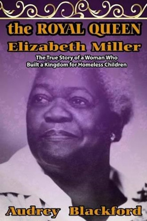 The Royal Queen Elizabeth Miller: The True Story of a Woman Who Built a Kingdom for Homeless Children by Audrey Blackford 9780990819004