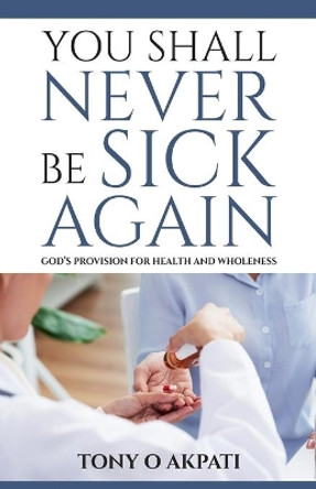 You Shall Never Be Sick Again: God's Provision for Health and Wholeness by Tony O Akpati 9780991364138