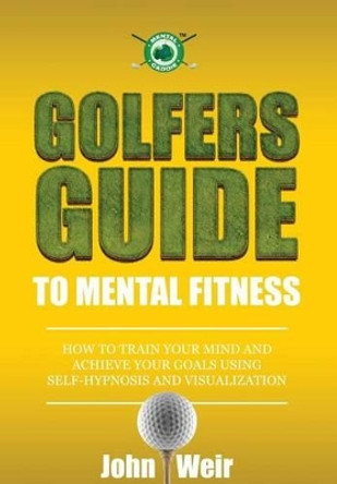 Golfers Guide to Mental Fitness: How To Train Your Mind And Achieve Your Goals Using Self-Hypnosis And Visualization by John Weir 9780692236499