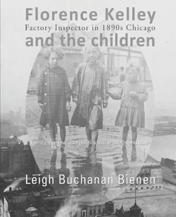 Florence Kelley and the Children: Factory Inspector in 1890s Chicago by Leigh Buchanan Bienen 9780692291184