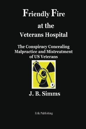 Friendly Fire at the Veterans Hospital: The Conspiracy Concealing Malpractice and Mistreatment of Us Veterans by J B Simms 9780979576676