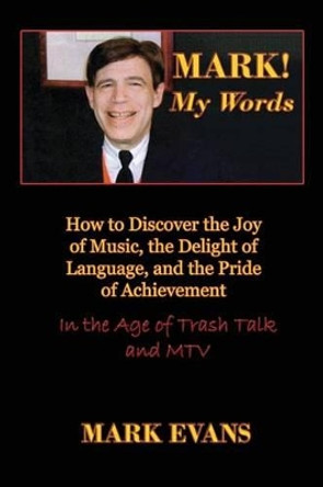 Mark! My Words (How to Discover the Joy of Music, the Delight of Language, and the Pride of Achievement in the Age of Trash Talk and MTV) by Mark Evans 9780984767915