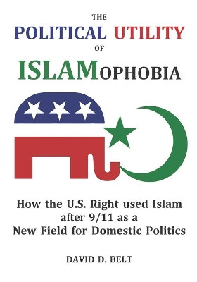 The Political Utility of Islamophobia: How the U.S. Right used Islam after 9/11 as a New Field for Domestic Politics by David Douglas Belt 9780998957883