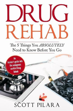 Drug Rehab: The 5 Things You Absolutely Need to Know Before You Go: An Insider's guide into the ambiguous world of Drug Rehab by Scott Pilara 9780999297902