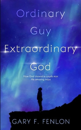 Ordinary Guy Extraordinary God: How God Showed a Simple Man His Amazing Ways by Gary F Fenlon 9780999431139