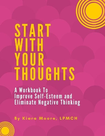 Start With Your Thoughts: A Workbook to Improve Self-Esteem and Eliminate Negative Thoughts by Kiara Moore 9780999472699
