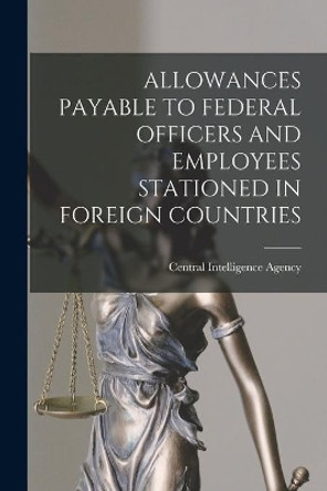 Allowances Payable to Federal Officers and Employees Stationed in Foreign Countries by Central Intelligence Agency 9781013382642