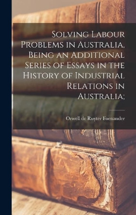 Solving Labour Problems in Australia, Being an Additional Series of Essays in the History of Industrial Relations in Australia; by Orwell de Ruyter Foenander 9781013429552