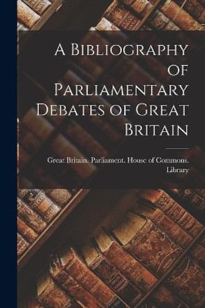 A Bibliography of Parliamentary Debates of Great Britain by Great Britain Parliament House of C 9781013488511