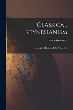 Classical Keynesianism: Monetary Theory and the Price Level by Sidney 1914- Weintraub 9781013510960