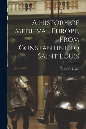 A History of Medieval Europe, From Constantine to Saint Louis by R H C (Ralph Henry Carless) Davis 9781013600463