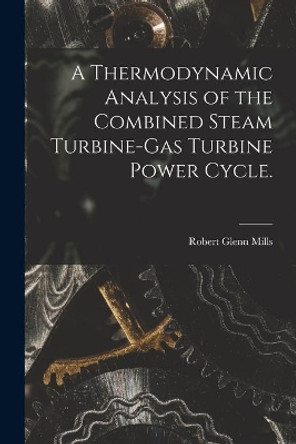 A Thermodynamic Analysis of the Combined Steam Turbine-gas Turbine Power Cycle. by Robert Glenn Mills 9781013768002