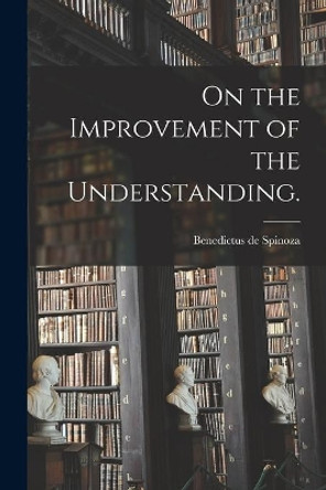 On the Improvement of the Understanding. by Benedictus De 1632-1677 Spinoza 9781013939280