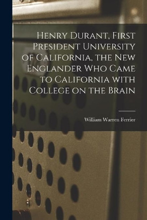 Henry Durant, First President University of California, the New Englander Who Came to California With College on the Brain by William Warren Ferrier 9781013979767