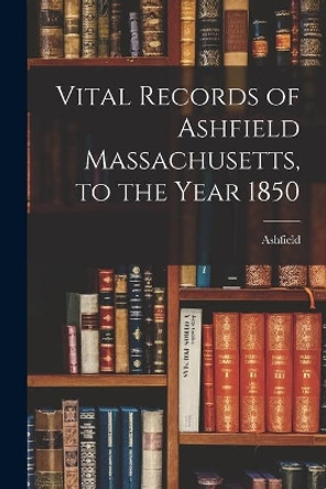 Vital Records of Ashfield Massachusetts, to the Year 1850 by Ashfield (Mass ) 9781014015518