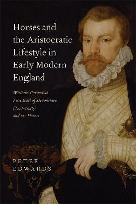Horses and the Aristocratic Lifestyle in Early Modern England: William Cavendish, First Earl of Devonshire (1551-1626) and his Horses Peter Edwards 9781783272884