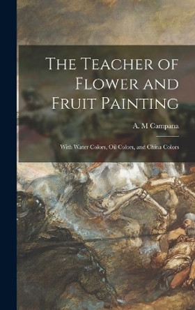 The Teacher of Flower and Fruit Painting: With Water Colors, Oil Colors, and China Colors by A M Campana 9781014100078