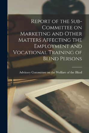 Report of the Sub-Committee on Marketing and Other Matters Affecting the Employment and Vocational Training of Blind Persons by Advisory Committee on the Welfare of 9781014118356