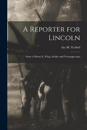 A Reporter for Lincoln: Story of Henry E. Wing, Soldier and Newspaperman by Ida M (Ida Minerva) 1857-1 Tarbell 9781014125330