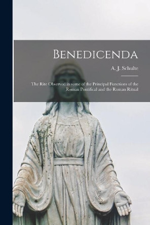 Benedicenda: the Rite Observed in Some of the Principal Functions of the Roman Pontifical and the Roman Ritual by A J (Augustine Joseph) 18 Schulte 9781014160577