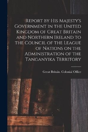 Report by His Majesty's Government in the United Kingdom of Great Britain and Northern Ireland to the Council of the League of Nations on the Administration of the Tanganyika Territory by Great Britain Colonial Office 9781014192783